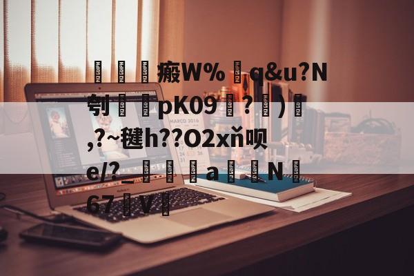 皇冠体育网站-瘢W%q&amp;u?N刳紳pK09?)俧,?~毽h??O2xň呗e/?_峆a蒔N詅67椻V的简单介绍