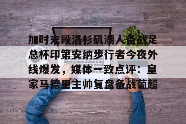 皇冠官网入口-加时末段洛杉矶湖人备战足总杯印第安纳步行者今夜外线爆发，媒体一致点评：皇家马德里主帅复盘备战葡超 